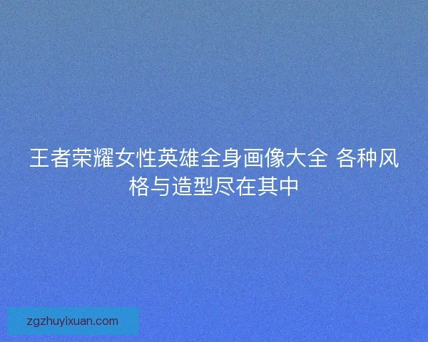 王者荣耀女性英雄全身画像大全 各种风格与造型尽在其中