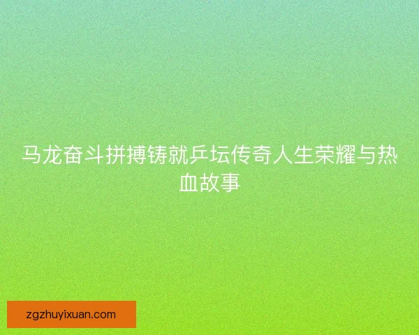 马龙奋斗拼搏铸就乒坛传奇人生荣耀与热血故事